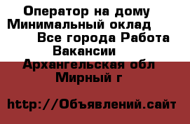 Оператор на дому › Минимальный оклад ­ 40 000 - Все города Работа » Вакансии   . Архангельская обл.,Мирный г.